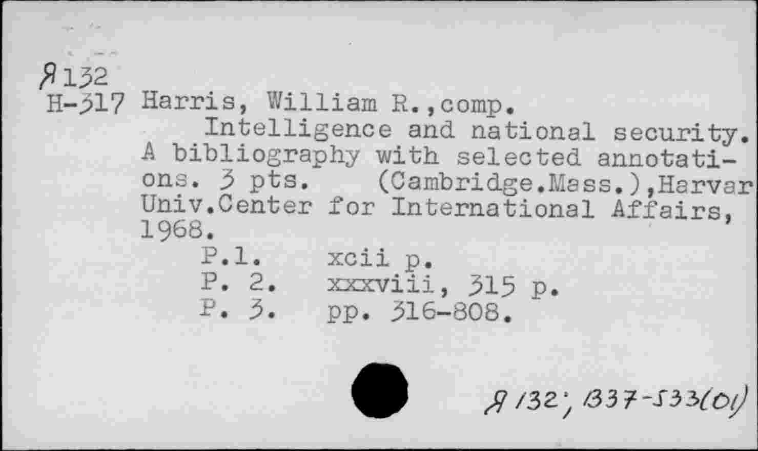 ﻿£132
H-317 Harris, William R.,comp.
Intelligence and national security. A bibliography with selected annotations. 3 pts. (Cambridge.Mass.),Harvar Univ.Center for International Affairs, 1968.	’
P.l. xcii p.
P. 2.	xxxviii, 315 p.
P. 3.	pp. 316-808.
37/32) /337-133^